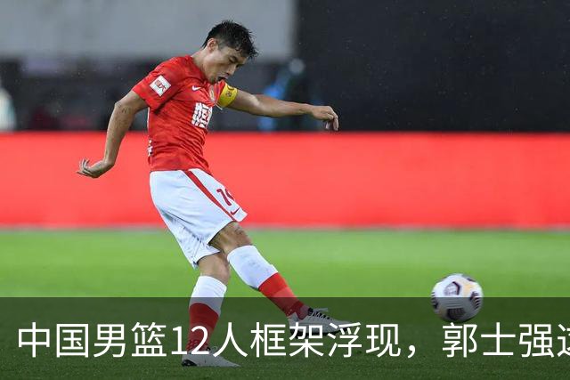 中国男篮12人框架浮现，郭士强这次真要押宝锋线了