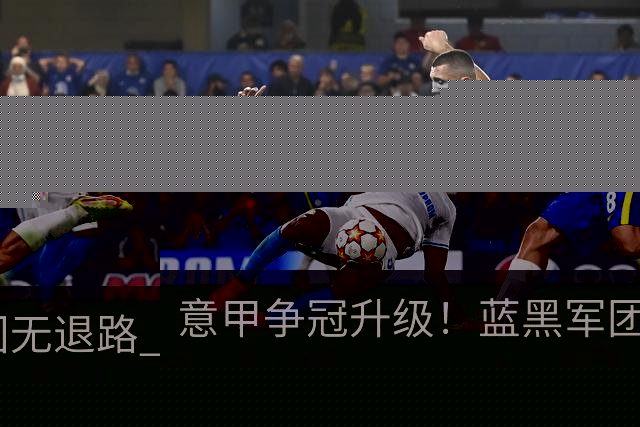 意甲争冠升级！蓝黑军团无退路 有望赢球扭转颓势