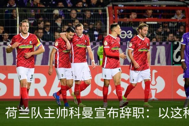 荷兰队主帅科曼宣布辞职：以这种方式结束 让我倍感痛心